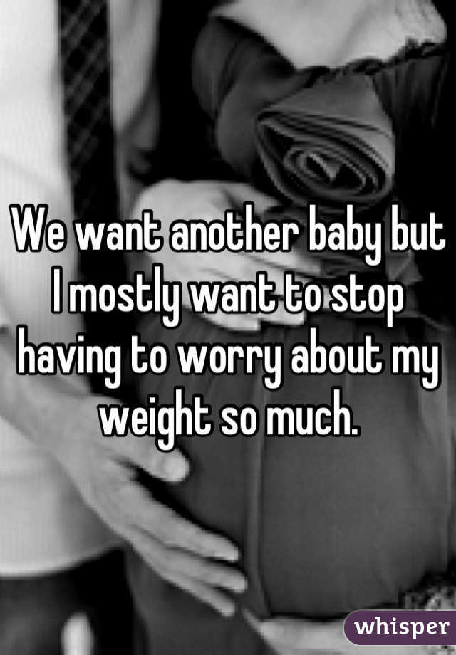 We want another baby but I mostly want to stop having to worry about my weight so much.