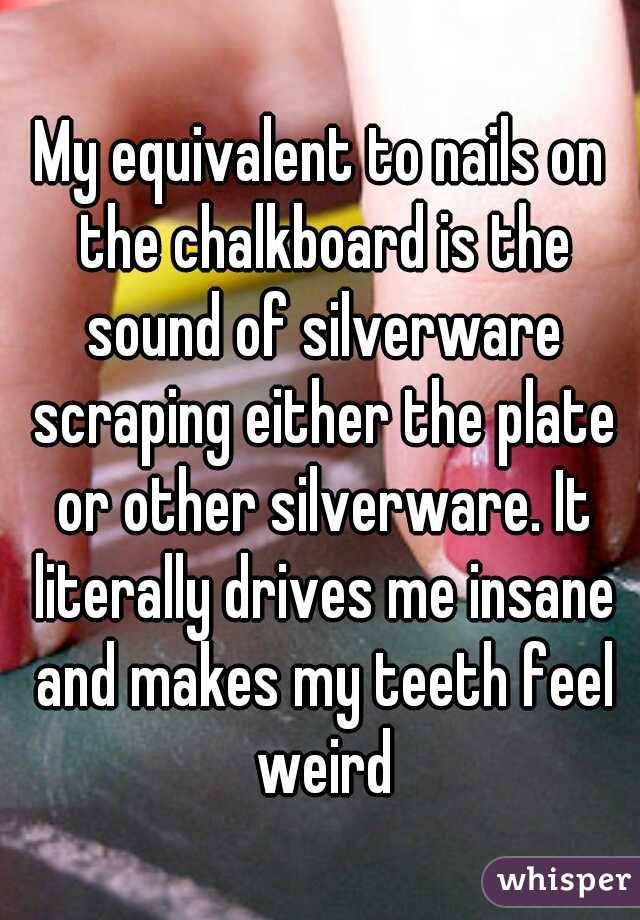 My equivalent to nails on the chalkboard is the sound of silverware scraping either the plate or other silverware. It literally drives me insane and makes my teeth feel weird