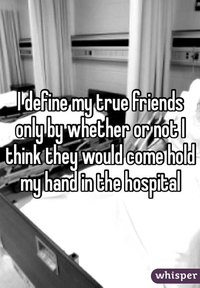 I define my true friends only by whether or not I think they would come hold my hand in the hospital 