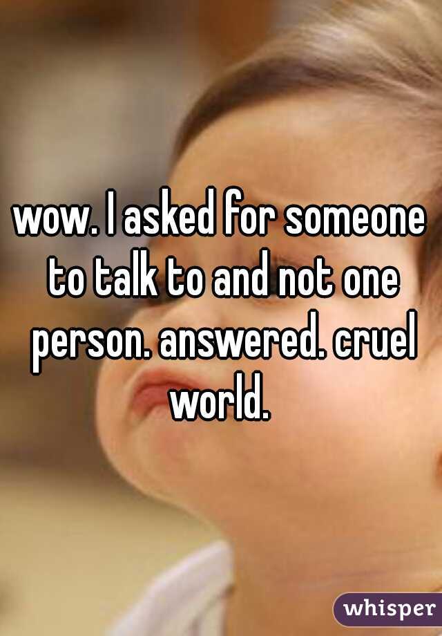 wow. I asked for someone to talk to and not one person. answered. cruel world. 