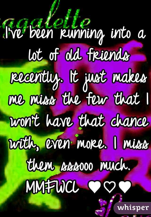 I've been running into a lot of old friends recently. It just makes me miss the few that I won't have that chance with, even more. I miss them sssooo much. MMFWCL ♥♡♥