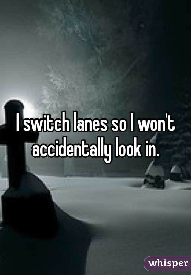I switch lanes so I won't accidentally look in. 