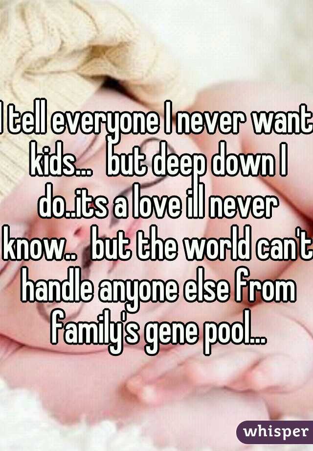 I tell everyone I never want kids...
but deep down I do..its a love ill never know..
but the world can't handle anyone else from family's gene pool...