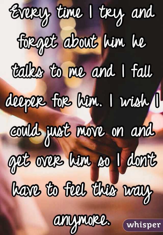 Every time I try and forget about him he talks to me and I fall deeper for him. I wish I could just move on and get over him so I don't have to feel this way anymore. 