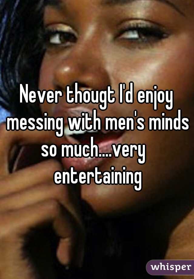 Never thougt I'd enjoy messing with men's minds so much....very
 entertaining