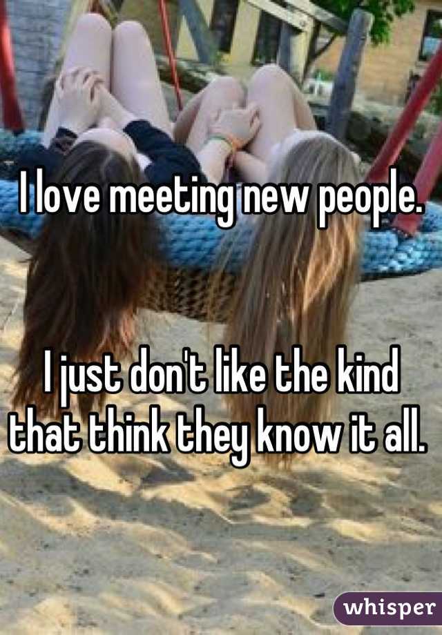 I love meeting new people. 


I just don't like the kind that think they know it all. 