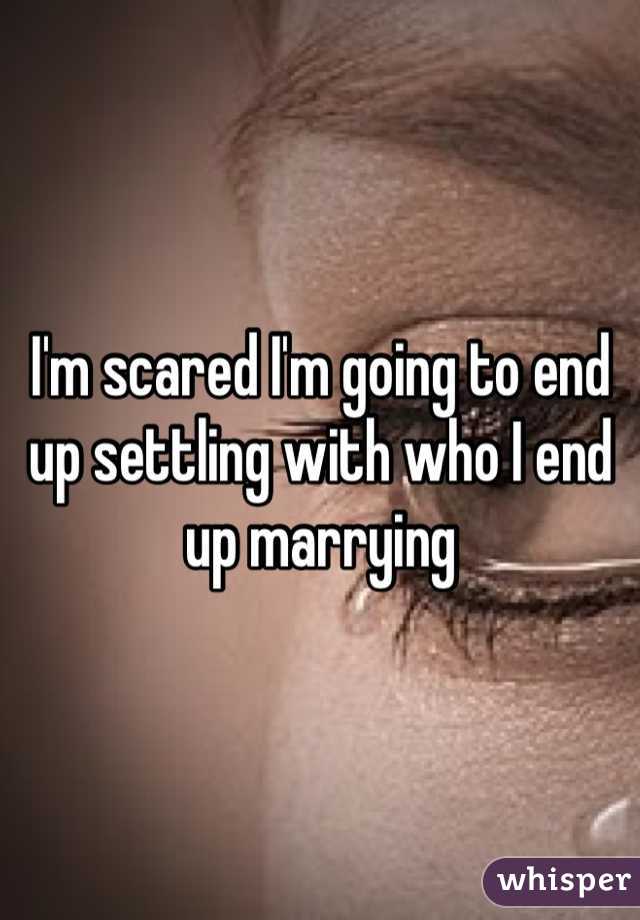 I'm scared I'm going to end up settling with who I end up marrying 