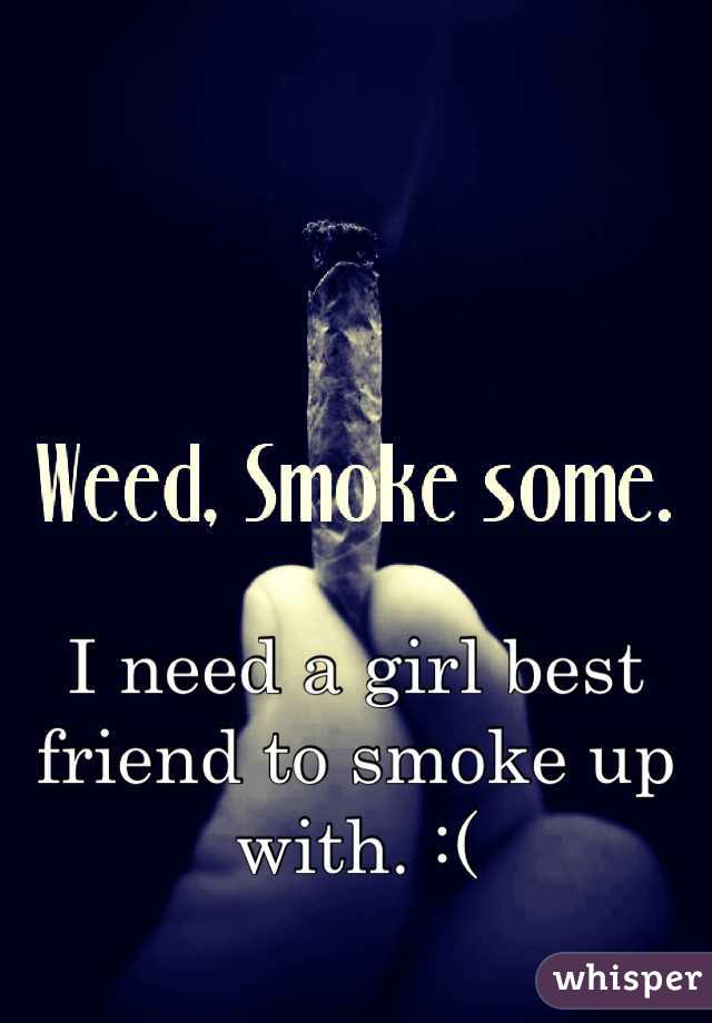 I need a girl best friend to smoke up with. :(