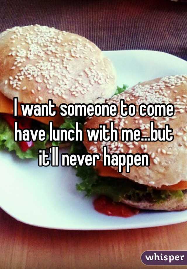 I want someone to come have lunch with me...but it'll never happen