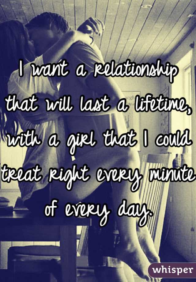 I want a relationship that will last a lifetime, with a girl that I could treat right every minute of every day. 