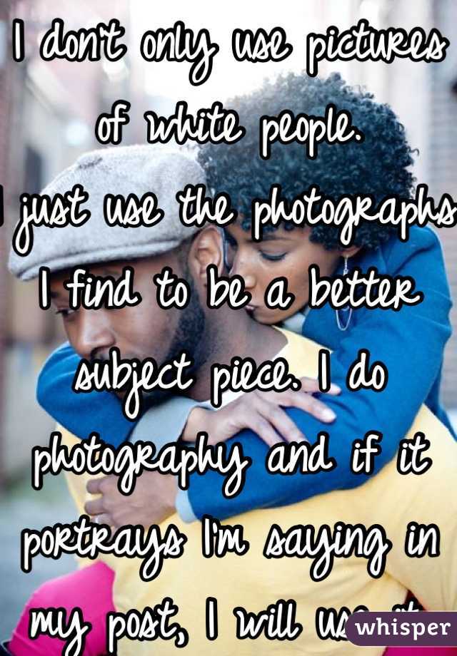 I don't only use pictures of white people.
I just use the photographs I find to be a better subject piece. I do photography and if it portrays I'm saying in my post, I will use it. 