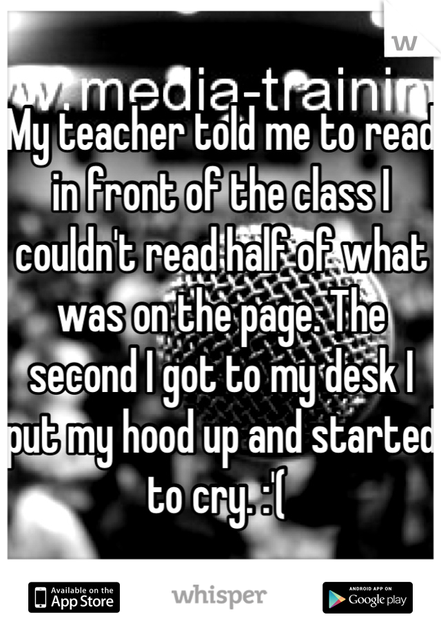 My teacher told me to read in front of the class I couldn't read half of what was on the page. The second I got to my desk I put my hood up and started to cry. :'( 
