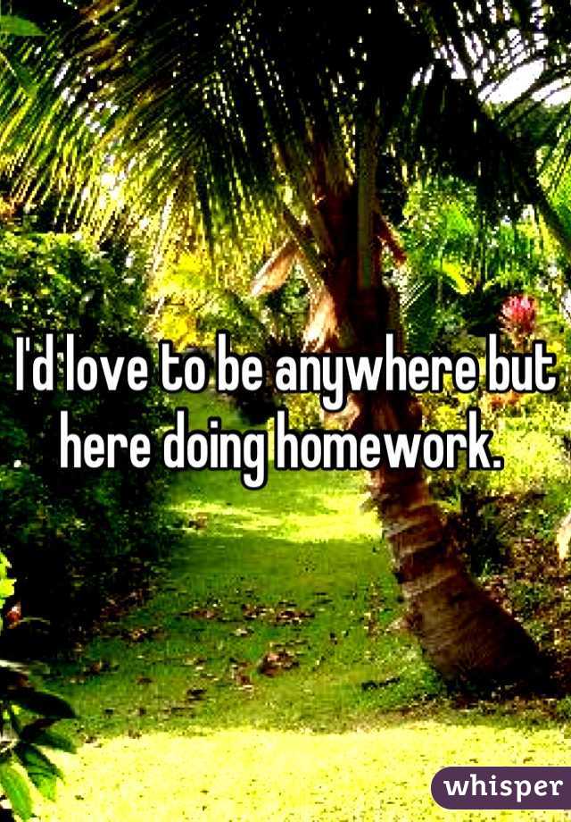 I'd love to be anywhere but here doing homework. 