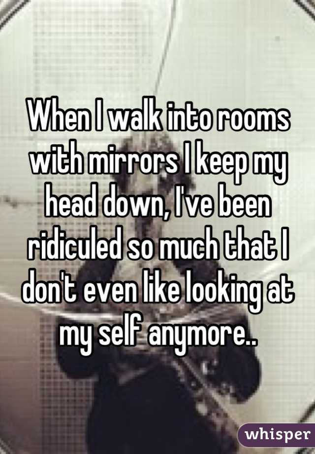 When I walk into rooms with mirrors I keep my head down, I've been ridiculed so much that I don't even like looking at my self anymore..