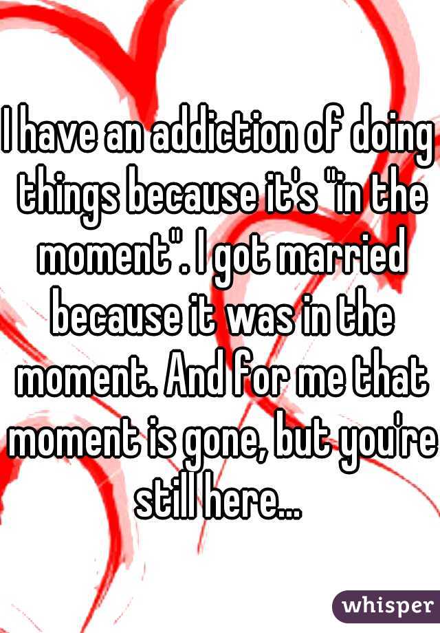 I have an addiction of doing things because it's "in the moment". I got married because it was in the moment. And for me that moment is gone, but you're still here... 