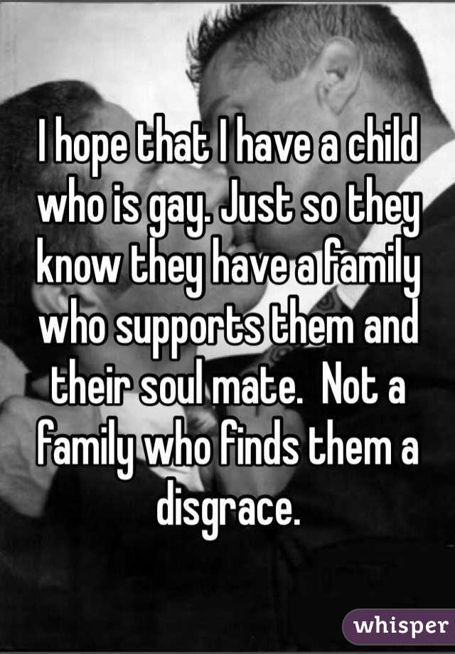 I hope that I have a child who is gay. Just so they know they have a family who supports them and their soul mate.  Not a family who finds them a disgrace. 
