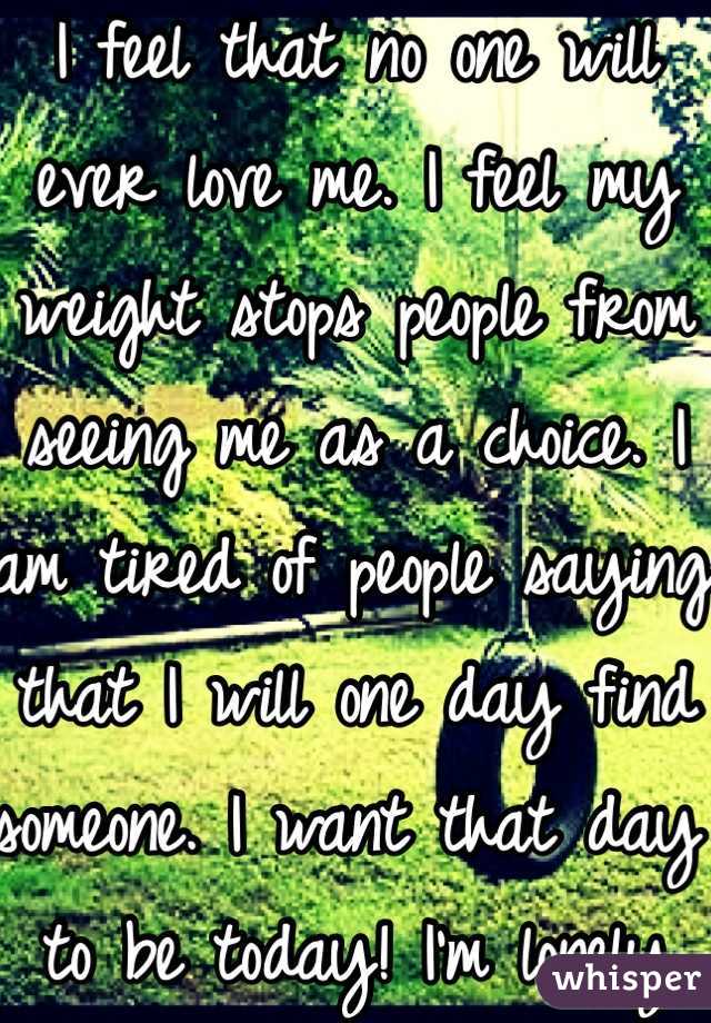 I feel that no one will ever love me. I feel my weight stops people from seeing me as a choice. I am tired of people saying that I will one day find someone. I want that day to be today! I'm lonely 