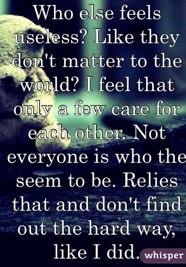 Who else feels useless? Like they don't matter to the world? I feel that only a few care for each other. Not everyone is who the seem to be. Relies that and don't find out the hard way, like I did.