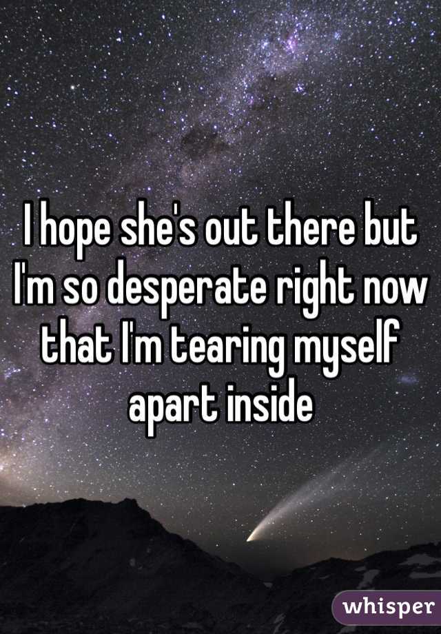 I hope she's out there but I'm so desperate right now that I'm tearing myself apart inside