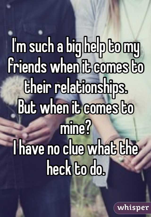 I'm such a big help to my friends when it comes to their relationships. 
But when it comes to mine?
I have no clue what the heck to do. 