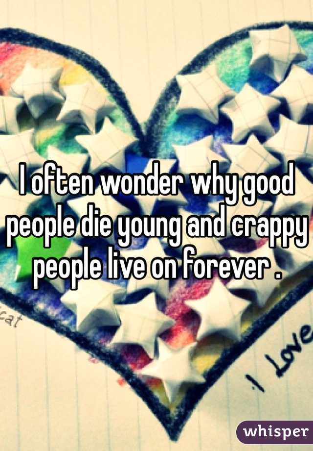 I often wonder why good people die young and crappy people live on forever .