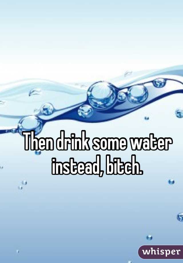 Then drink some water instead, bitch. 