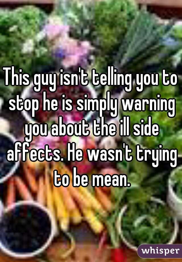 This guy isn't telling you to stop he is simply warning you about the ill side affects. He wasn't trying to be mean.