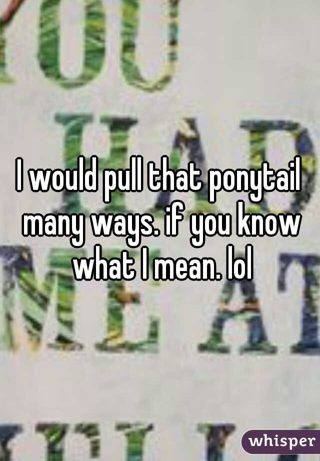 I would pull that ponytail many ways. if you know what I mean. lol