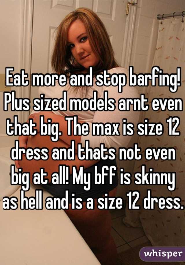 Eat more and stop barfing! Plus sized models arnt even that big. The max is size 12 dress and thats not even big at all! My bff is skinny as hell and is a size 12 dress. 