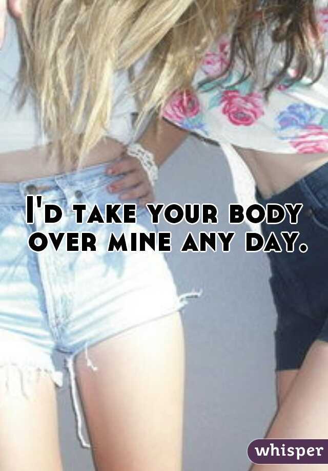 I'd take your body over mine any day.