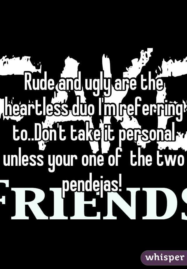 Rude and ugly are the heartless duo I'm referring to..Don't take it personal unless your one of  the two pendejas! 