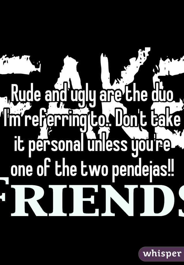 Rude and ugly are the duo I'm referring to.. Don't take it personal unless you're one of the two pendejas!!