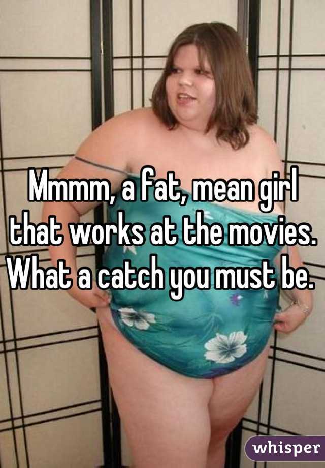 Mmmm, a fat, mean girl that works at the movies. What a catch you must be. 