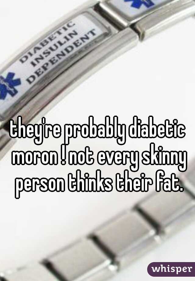 they're probably diabetic moron ! not every skinny person thinks their fat.