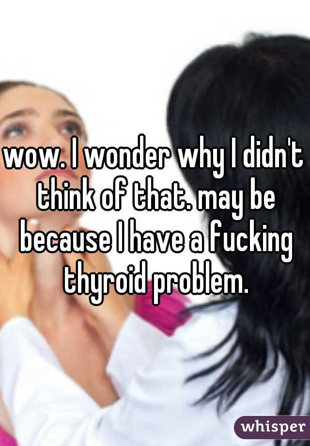 wow. I wonder why I didn't think of that. may be because I have a fucking thyroid problem.