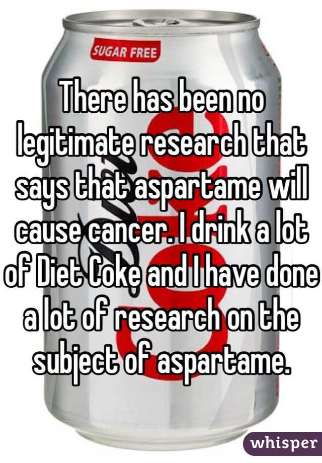 There has been no legitimate research that says that aspartame will cause cancer. I drink a lot of Diet Coke and I have done a lot of research on the subject of aspartame.