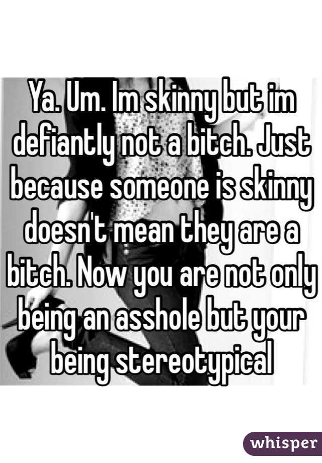 Ya. Um. Im skinny but im defiantly not a bitch. Just because someone is skinny doesn't mean they are a bitch. Now you are not only being an asshole but your being stereotypical 