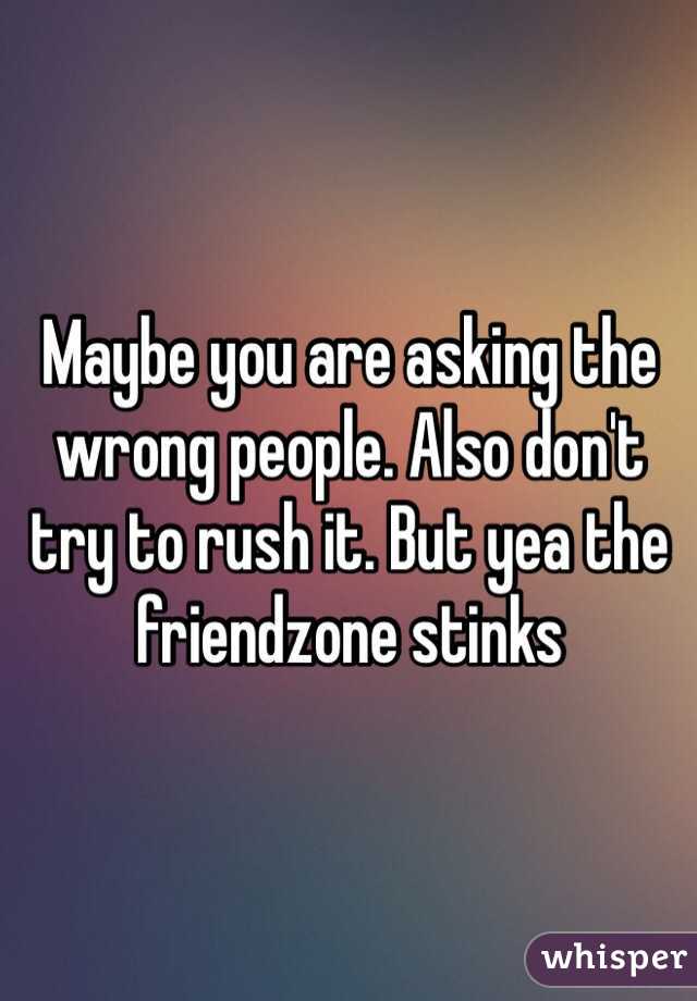 Maybe you are asking the wrong people. Also don't try to rush it. But yea the friendzone stinks