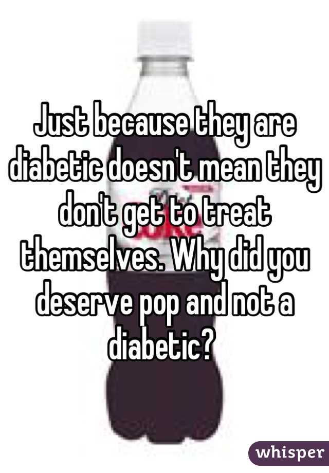 Just because they are diabetic doesn't mean they don't get to treat themselves. Why did you deserve pop and not a diabetic? 