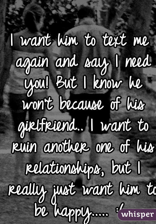 I want him to text me again and say I need you! But I know he won't because of his girlfriend.. I want to ruin another one of his relationships, but I really just want him to be happy..... :( 