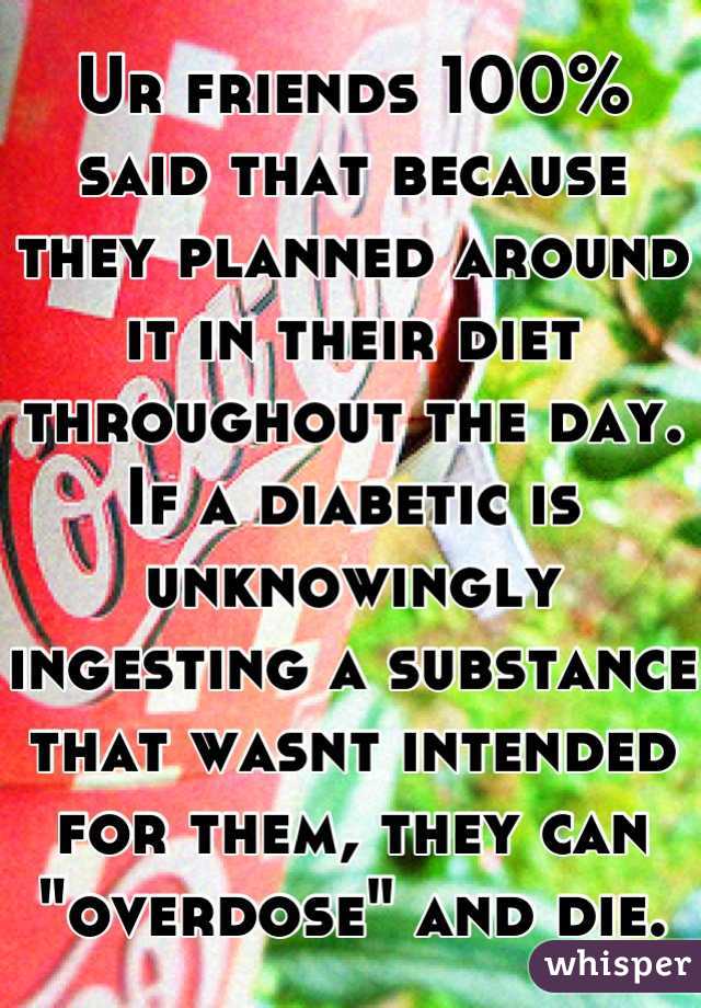 Ur friends 100% said that because they planned around it in their diet throughout the day. If a diabetic is unknowingly ingesting a substance that wasnt intended for them, they can "overdose" and die.