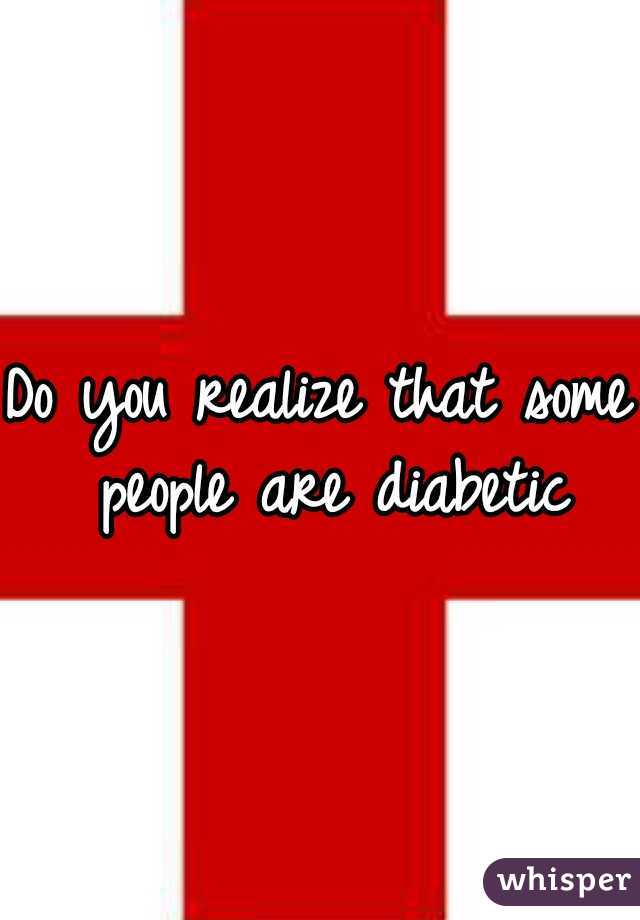 Do you realize that some people are diabetic