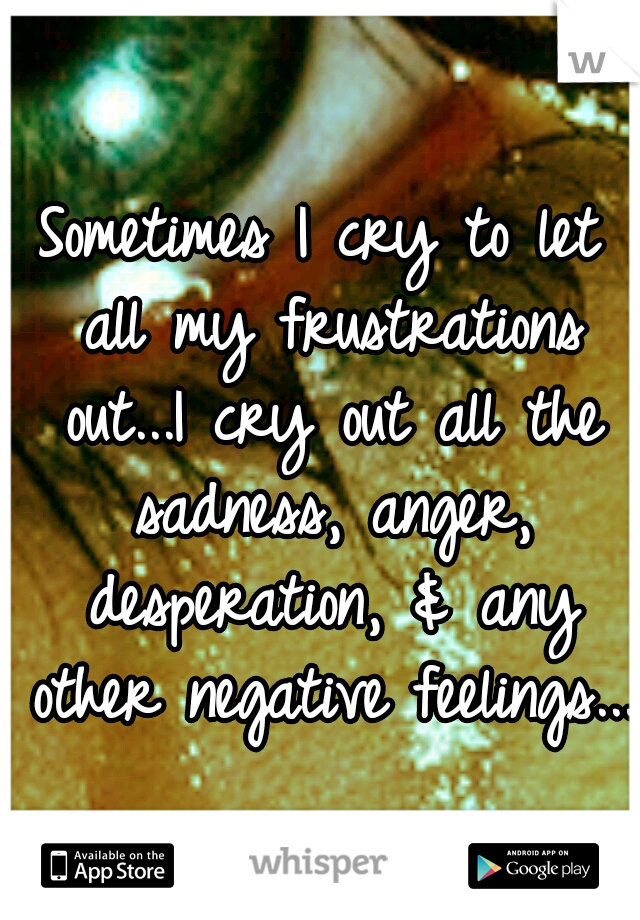 Sometimes I cry to let all my frustrations out...I cry out all the sadness, anger, desperation, & any other negative feelings...