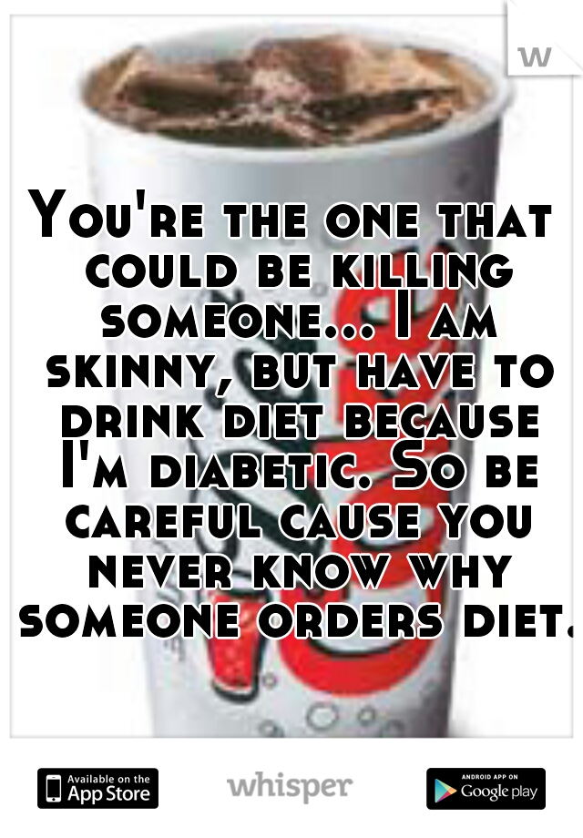 You're the one that could be killing someone... I am skinny, but have to drink diet because I'm diabetic. So be careful cause you never know why someone orders diet.