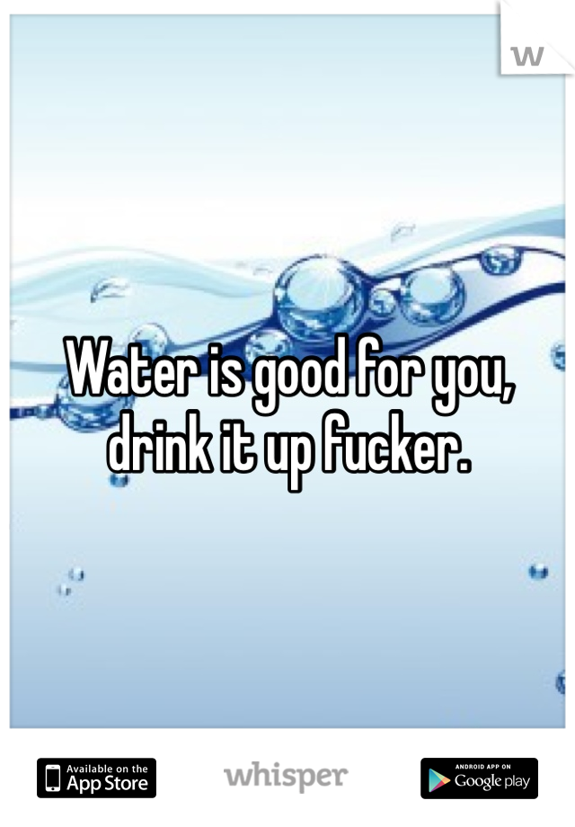 Water is good for you, drink it up fucker. 