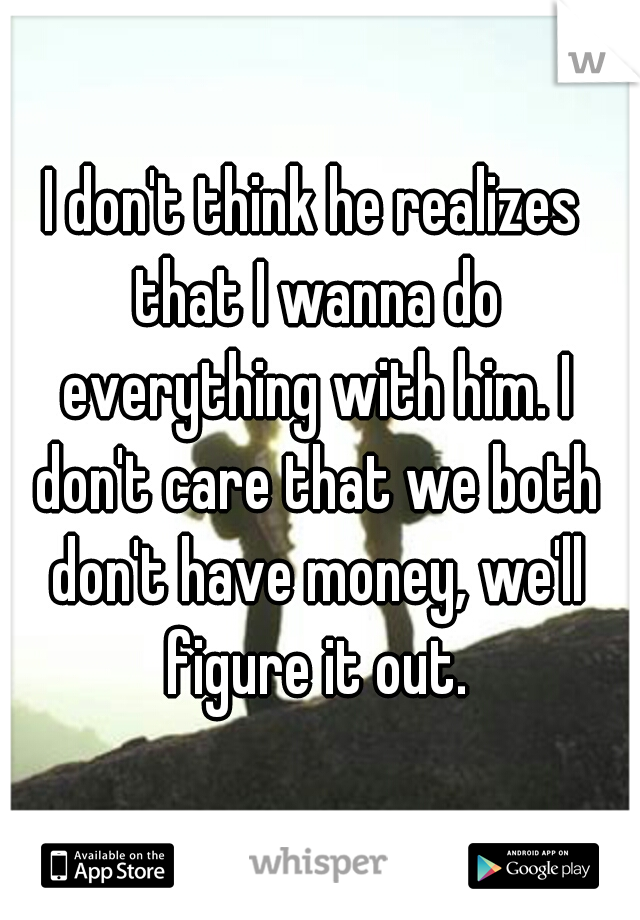 I don't think he realizes that I wanna do everything with him. I don't care that we both don't have money, we'll figure it out.