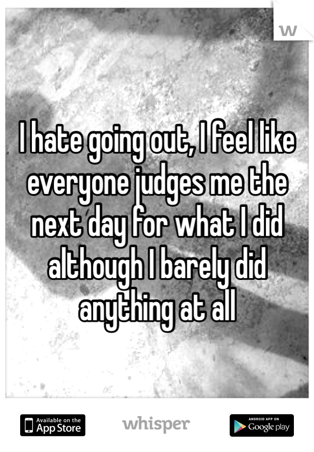 I hate going out, I feel like everyone judges me the next day for what I did although I barely did anything at all