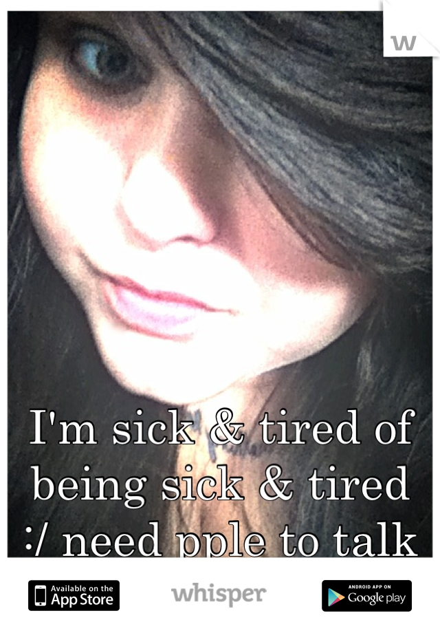 I'm sick & tired of being sick & tired 
:/ need pple to talk to 
 