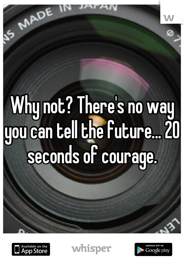 Why not? There's no way you can tell the future... 20 seconds of courage.