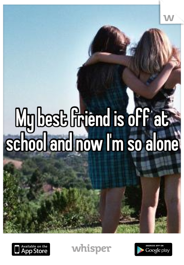 My best friend is off at school and now I'm so alone 